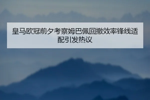 皇马欧冠前夕考察姆巴佩回撤效率锋线适配引发热议