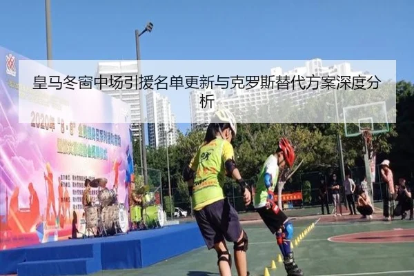 皇马冬窗中场引援名单更新与克罗斯替代方案深度分析